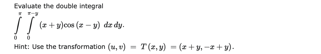 Evaluate the double integral
T-y
(x + y)cos (x – y) dæ dy.
Hint: Use the transformation (u, v)
T (x, y) = (x + y, –x + y).
%3D
