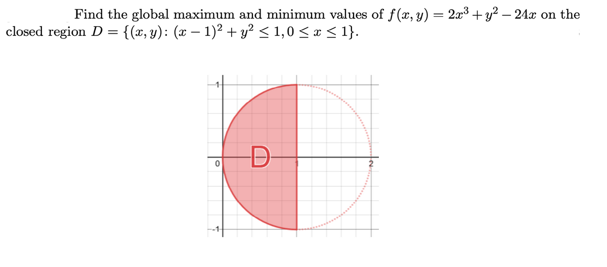 Find the global maximum and minimum values of f(x, y) = 2x3 + y? – 24x on the
closed region D = {(x, y): (x – 1)2 + y? < 1,0 <x < 1}.
