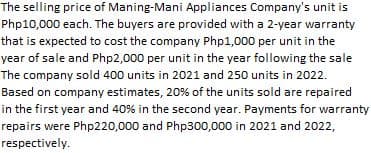 The selling price of Maning-Mani Appliances Company's unit is
Php10,000 each. The buyers are provided with a 2-year warranty
that is expected to cost the company Php1,000 per unit in the
year of sale and Php2,000 per unit in the year following the sale
The company sold 400 units in 2021 and 250 units in 2022.
Based on company estimates, 20% of the units sold are repaired
in the first year and 40% in the second year. Payments for warranty
repairs were Php220,000 and Php300,000 in 2021 and 2022,
respectively.