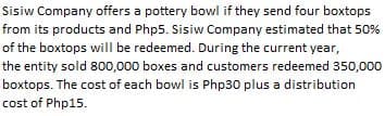 Sisiw Company offers a pottery bowl if they send four boxtops
from its products and Php5. Sisiw Company estimated that 50%
of the boxtops will be redeemed. During the current year,
the entity sold 800,000 boxes and customers redeemed 350,000
boxtops. The cost of each bowl is Php30 plus a distribution
cost of Php15.