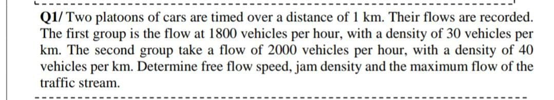 Q1/ Two platoons of cars are timed over a distance of 1 km. Their flows are recorded.
The first group is the flow at 1800 vehicles per hour, with a density of 30 vehicles per
km. The second group take a flow of 2000 vehicles per hour, with a density of 40
vehicles per km. Determine free flow speed, jam density and the maximum flow of the
traffic stream.

