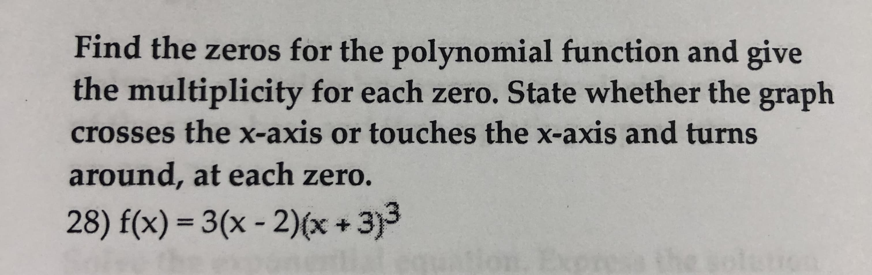 Find the zeros for the polynomial function and give
the multiplicity for each zero. State whether the graph
crosses the x-axis or touches the x-axis and turns
around, at each zero.
28) f(x) 3(x-2)x+3)3
