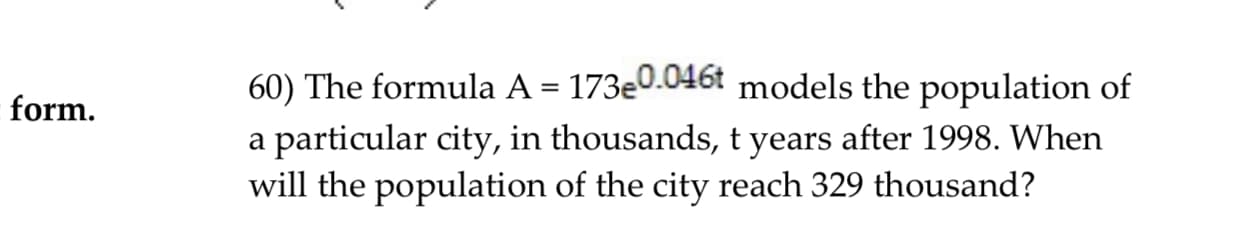 60) The formula A - 173e0.046t models the population of
a particular city, in thousands, t years after 1998. When
will the population of the city reach 329 thousand?
form.
W1
