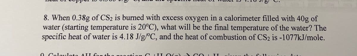 8. When 0.38g of CS2 is burned with excess oxygen in a calorimeter filled with 40g of
water (starting temperature is 20°C), what will be the final temperature of the water? The
specific heat of water is 4.18 J/g/°C, and the heat of combustion of CS2 is -1077KJ/mole.
0 Col uleto AU for the ros
4he fa 11
