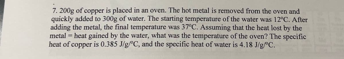 7. 200g of copper is placed in an oven. The hot metal is removed from the oven and
quickly added to 300g of water. The starting temperature of the water was 12°C. After
adding the metal, the final temperature was 37°C. Assuming that the heat lost by the
metal = heat gained by the water, what was the temperature of the oven? The specific
heat of copper is 0.385 J/g/°C, and the specific heat of water is 4.18 J/g/°C.
%3D
