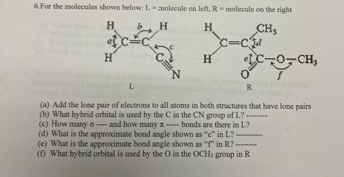 6.For the molecules shown below: L=molecule on left, R=molecule on the right
H.
CH3
at C
H'
*******
C%3Cd
H
-CH3
N.
PCL
R.
(a) Add the lone pair of electrons to all atoms in both structures that have lone pairs
(b) What hybrid orbital is used by the C in the CN group of L?
(c) How many o
(d) What is the approximate bond angle shown as “c" in L? -
(e) What is the approximate bond angle shown as "f' in R? ---
(f) What hybrid orbital is used by the O in the OCH3 group in R
and how many t -
bonds are there in L?
---
-- -
