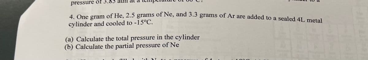 pressure of 3.85
4 One gram of He, 2.5 grams of Ne, and 3.3 grams of Ar are added to a sealed 41, metal
cylinder and cooled to -15°C.
(a) Calculate the total pressure in the cylinder
(b) Calculate the partial pressure of Ne
