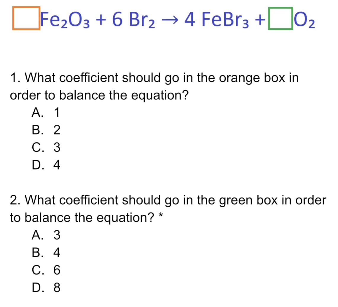 |02
Fe2O3 + 6 Br2 → 4 FeBr3 +
1. What coefficient should go in the orange box in
order to balance the equation?
А. 1
В. 2
С. 3
D. 4
2. What coefficient should go in the green box in order
to balance the equation? *
А. 3
В. 4
С. 6
D. 8
