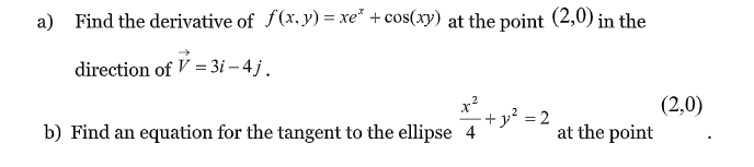a) Find the derivative of f(x.y) = xe* + cos(xy) at the point (2,0) in the
direction of V = 3i – 4 j.
x?
-+y² = 2
(2,0)
at the point
b) Find an equation for the tangent to the ellipse 4
