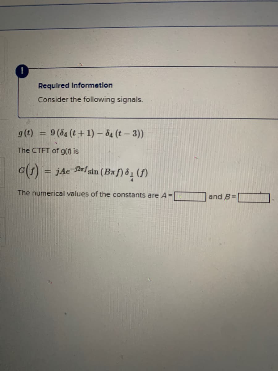 Requlred Information
Consider the following signals.
g(t)
9 (84 (t+ 1) – 84 (t – 3))
The CTFT of g() is
G(1) = jAe Pf sin (BRf) ô 1 (f)
The numerical values of the constants are A=
and B=
