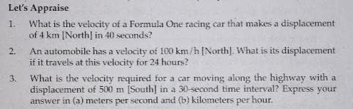 Let's Appraise
What is the velocity of a Formula One racing car that makes a displacement
of 4 km [North] in 40 seconds?
1.
An automobile has a velocity of 100 km/h[North]. What is its displacement
if it travels at this velocity for 24 hours?
2.
What is the velocity required for a car moving along the highway with a
displacement of 500 m [South] in a 30-second time interval? Express your
answer in (a) meters per second and (b) kilometers per hour.
3.
