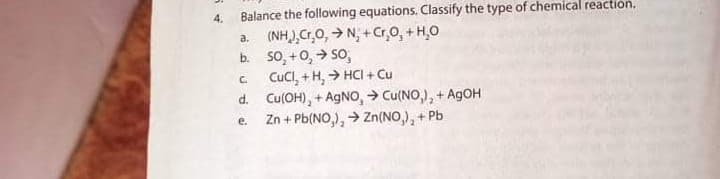 4.
Balance the following equations. Classify the type of chemical reaction.
a. (NH),Cr,0, > N, + Cr,0, + H,0
b. so, +0,> So,
CuCl, + H, > HCI + Cu
d. Cu(OH), + AGNO, > Cu(NO,), + A9OH
Zn + Pb(NO,), > Zn(NO,), + Pb
C.
e.
