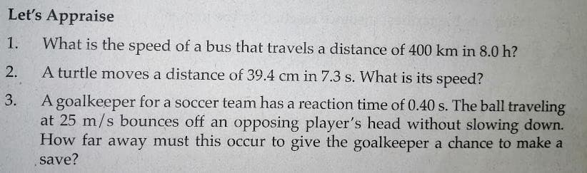 Let's Appraise
1.
What is the speed of a bus that travels a distance of 400 km in 8.0 h?
2.
A turtle moves a distance of 39.4 cm in 7.3 s. What is its speed?
3.
A goalkeeper for a soccer team has a reaction time of 0.40 s. The ball traveling
at 25 m/s bounces off an opposing player's head without slowing down.
How far away must this occur to give the goalkeeper a chance to make a
save?
