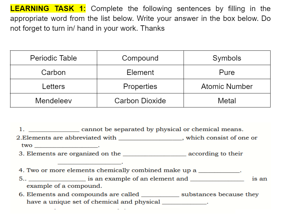 LEARNING TASK 1: Complete the following sentences by filling in the
appropriate word from the list below. Write your answer in the box below. Do
not forget to turn in/ hand in your work. Thanks
Periodic Table
Compound
Symbols
Carbon
Element
Pure
Letters
Properties
Atomic Number
Mendeleev
Carbon Dioxide
Metal
1.
cannot be separated by physical or chemical means.
2.Elements are abbreviated with
which consist of one or
two
3. Elements are organized on the
according to their
4. Two or more elements chemically combined make up a
5..
is an example of an element and
is an
example of a compound.
6. Elements and compounds are called
have a unique set of chemical and physical
substances because they
