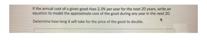 If the annual cost of a given good rises 2.3% per year for the next 20 years, write an
equation to model the approximate cost of the good during any year in the next 20.
Determine how long it will take for the price of the good to double.
