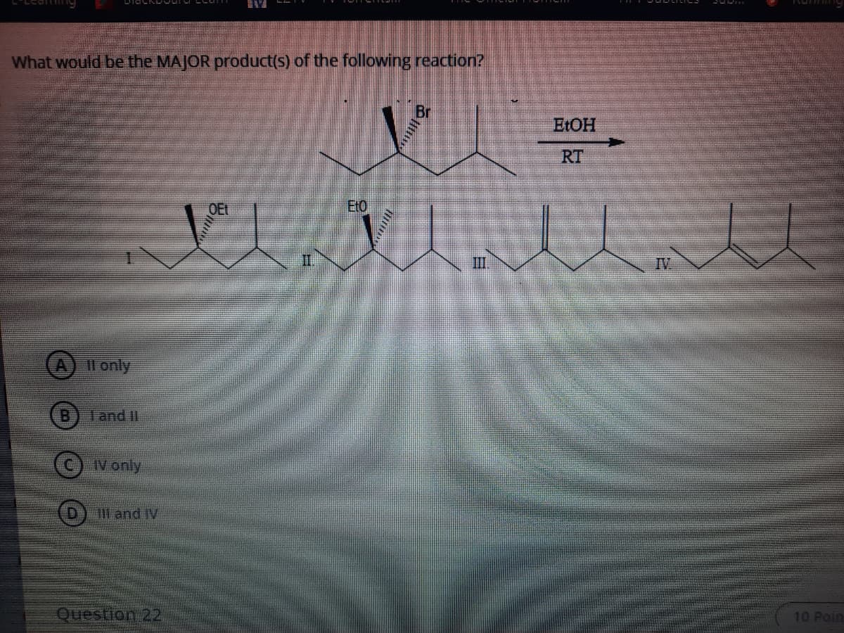 What would be the MAJOR product(s) of the following reaction?
ELOH
RT
VI
EtO
OEL
II.
III
IV
Il only
B
Tand II
IV only
D and IV
Question 22
10 Poin
