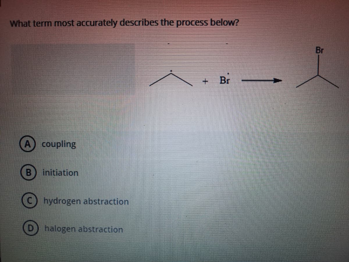 What term most accurately describes the process below?
Br
Br -
A coupling
(B) initiation
hydrogen abstraction
halogen abstraction
