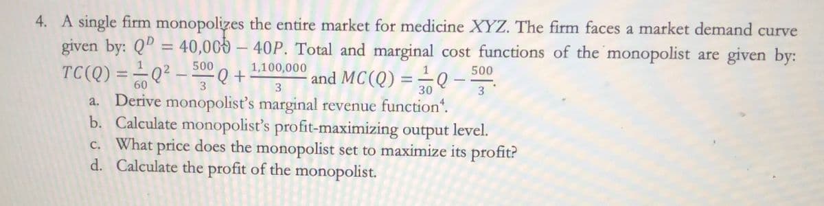 4. A single firm monopolizes the entire market for medicine XYZ. The firm faces a market demand curve
given by: QD = 40,000 - 40P. Total and marginal cost functions of the monopolist are given by:
1,100,000
TC(Q) = ²/Q² - 500 Q +
60
3
and MC(Q) == Q
30
-
500
3
3
a. Derive monopolist's marginal revenue function.
b. Calculate monopolist's profit-maximizing output level.
c. What price does the monopolist set to maximize its profit?
Calculate the profit of the monopolist.
d.
