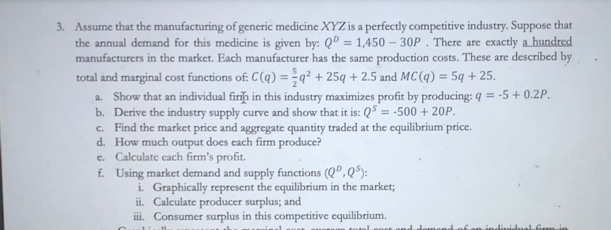 3. Assume that the manufacturing of generic medicine XYZ is a perfectly competitive industry. Suppose that
the annual demand for this medicine is given by: QD = 1,450 - 30P. There are exactly a hundred
manufacturers in the market. Each manufacturer has the same production costs. These are described by
5
total and marginal cost functions of: C(q) = q² + 25q + 2.5 and MC(q) = 5q + 25.
a. Show that an individual firm in this industry maximizes profit by producing: q = -5 +0.2P.
b. Derive the industry supply curve and show that it is: QS = -500 + 20P.
c. Find the market price and aggregate quantity traded at the equilibrium price.
d.
How much output does each firm produce?
e.
f.
Calculate each firm's profit.
Using market demand and supply functions (QD, QS):
i. Graphically represent the equilibrium in the market;
ii. Calculate producer surplus; and
iii. Consumer surplus in this competitive equilibrium.
Li
11.
total cost and demand of an individual firm in