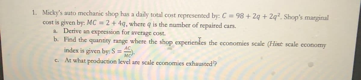 1. Micky's auto mechanic shop has a daily total cost represented by: C = 98 + 2q + 2q². Shop's marginal
cost is given by: MC = 2 + 4q, where q is the number of repaired cars.
a.
b.
Derive an expression for average cost.
Find the quantity range where the shop experientes the economies scale (Hint: scale economy
AC
index is given by: S = MC).
At what production level are scale economies exhausted??