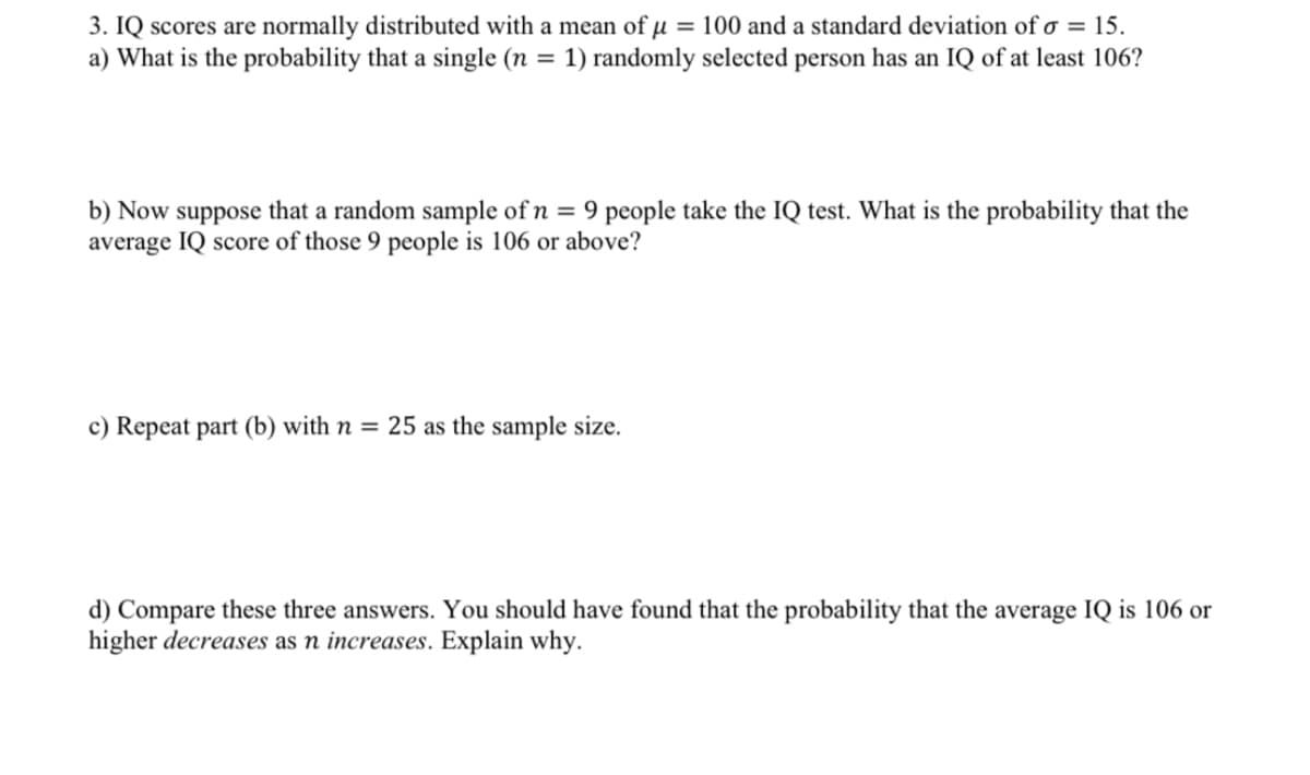 3. IQ scores are normally distributed with a mean of µ = 100 and a standard deviation of o = 15.
a) What is the probability that a single (n = 1) randomly selected person has an IQ of at least 106?
b) Now suppose that a random sample of n = 9 people take the IQ test. What is the probability that the
average IQ score of those 9 people is 106 or above?
c) Repeat part (b) with n = 25 as the sample size.
d) Compare these three answers. You should have found that the probability that the average IQ is 106 or
higher decreases as n increases. Explain why.

