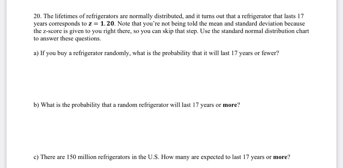 20. The lifetimes of refrigerators are normally distributed, and it turns out that a refrigerator that lasts 17
years corresponds to z = 1.20. Note that you're not being told the mean and standard deviation because
the z-score is given to you right there, so you can skip that step. Use the standard normal distribution chart
to answer these questions.
a) If you buy a refrigerator randomly, what is the probability that it will last 17 years or fewer?
b) What is the probability that a random refrigerator will last 17 years or more?
c) There are 150 million refrigerators in the U.S. How many are expected to last 17 years or more?
