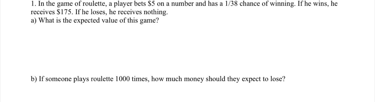 1. In the game of roulette, a player bets $5 on a number and has a 1/38 chance of winning. If he wins, he
receives $175. If he loses, he receives nothing.
a) What is the expected value of this game?
b) If someone plays roulette 1000 times, how much money should they expect to lose?
