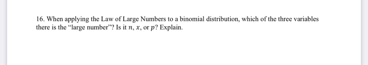 16. When applying the Law of Large Numbers to a binomial distribution, which of the three variables
there is the "large number"? Is it n, x, or p? Explain.
