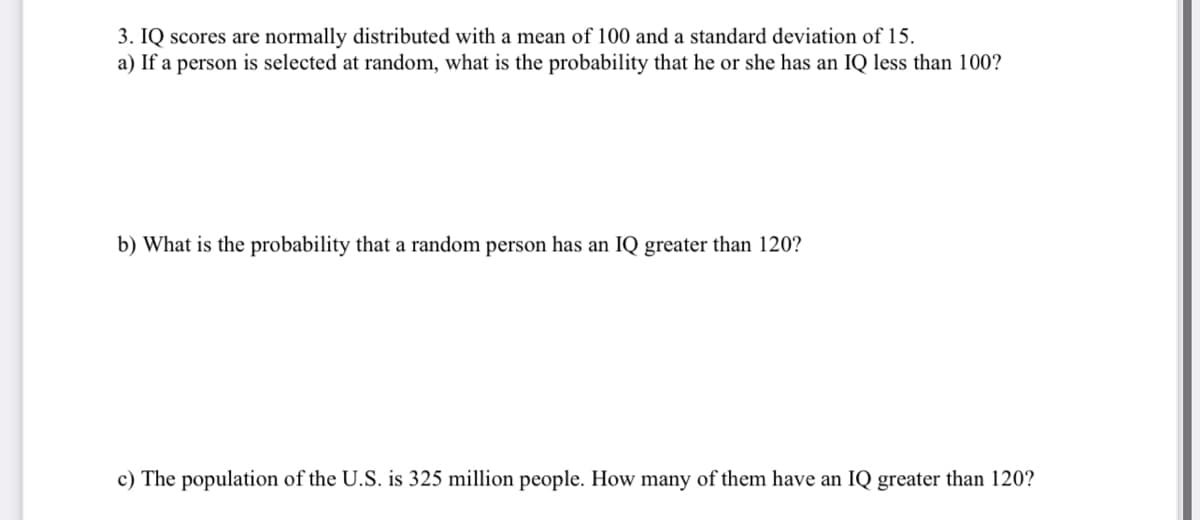 3. IQ scores are normally distributed with a mean of 100 and a standard deviation of 15.
a) If a person is selected at random, what is the probability that he or she has an IQ less than 100?
b) What is the probability that a random person has an IQ greater than 120?
c) The population of the U.S. is 325 million people. How many of them have an IQ greater than 120?
