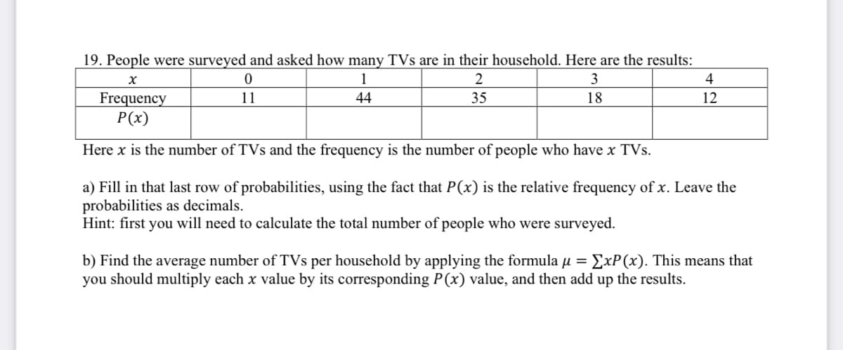 19. People were surveyed and asked how many TVs are in their household. Here are the results:
1
3
4
44
35
12
Frequency
P(x)
11
18
Here x is the number of TVs and the frequency is the number of people who have x TVs.
a) Fill in that last row of probabilities, using the fact that P(x) is the relative frequency of x. Leave the
probabilities as decimals.
Hint: first you will need to calculate the total number of people who were surveyed.
ExP(x). This means that
b) Find the average number of TVs per household by applying the formula u =
you should multiply each x value by its corresponding P(x) value, and then add up the results.

