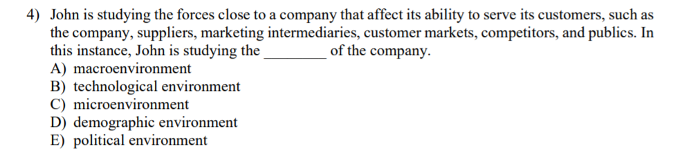 4) John is studying the forces close to a company that affect its ability to serve its customers, such as
the company, suppliers, marketing intermediaries, customer markets, competitors, and publics. In
this instance, John is studying the
A) macroenvironment
B) technological environment
C) microenvironment
D) demographic environment
E) political environment
of the company.
