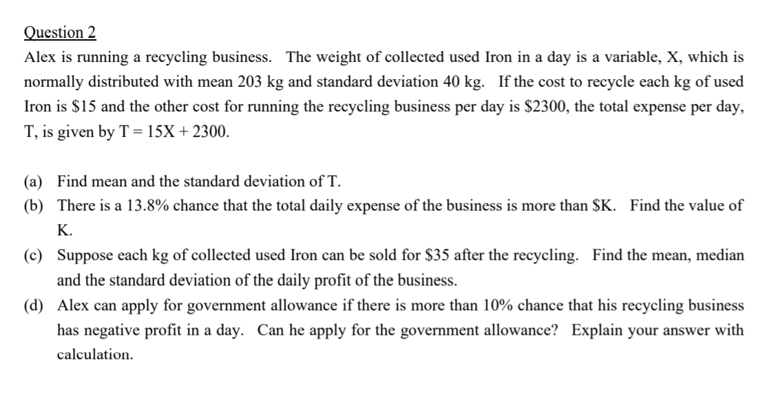 Alex is running a recycling business. The weight of collected used Iron in a day is a variable, X, which is
normally distributed with mean 203 kg and standard deviation 40 kg. If the cost to recycle each kg of used
Iron is $15 and the other cost for running the recycling business per day is $2300, the total expense per day,
T, is given by T = 15X + 2300.
(a) Find mean and the standard deviation of T.
(b) There is a 13.8% chance that the total daily expense of the business is more than $K. Find the value of
K.
(c) Suppose each kg of collected used Iron can be sold for $35 after the recycling. Find the mean, median
and the standard deviation of the daily profit of the business.
(d) Alex can apply for government allowance if there is more than 10% chance that his recycling business
has negative profit in a day. Can he apply for the government allowance? Explain your answer with
calculation.

