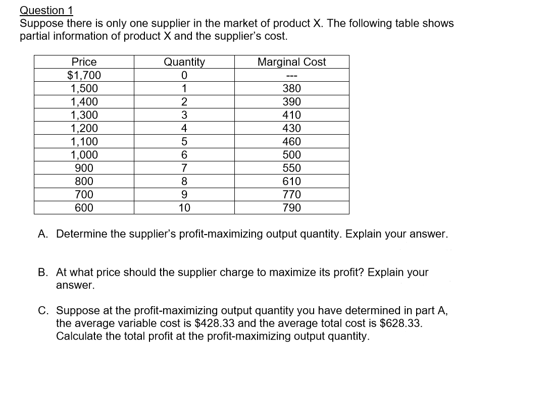 Question 1
Suppose there is only one supplier in the market of product X. The following table shows
partial information of product X and the supplier's cost
Price
Quantity
0
Marginal Cost
$1,700
1,500
1,400
1,300
1,200
1,100
1,000
1
380
2
390
410
430
5
460
500
7
900
550
800
610
700
770
600
10
790
A. Determine the supplier's profit-maximizing output quantity. Explain your answer.
B. At what price should the supplier charge to maximize its profit? Explain your
answer.
C. Suppose at the profit-maximizing output quantity you have determined in part A,
the average variable cost is $428.33 and the average total cost is $628.33
Calculate the total profit at the profit-maximizing output quantity
