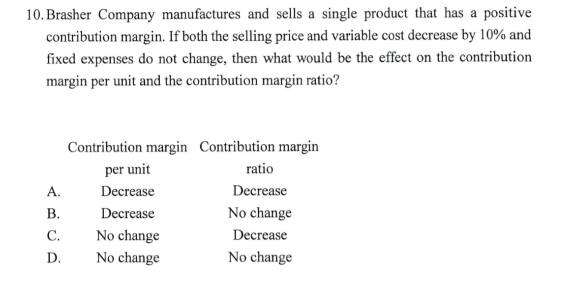 10. Brasher Company manufactures and sells a single product that has a positive
contribution margin. If both the selling price and variable cost decrease by 10% and
fixed expenses do not change, then what would be the effect on the contribution
margin per unit and the contribution margin ratio?
Contribution margin Contribution margin
per unit
ratio
A.
Decrease
Decrease
B.
Decrease
No change
C.
No change
Decrease
D.
No change
No change
