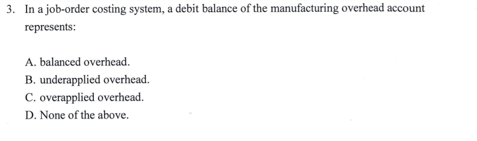 3. In a job-order costing system, a debit balance of the manufacturing overhead account
represents:
A. balanced overhead.
B. underapplied overhead.
C. overapplied overhead.
D. None of the above.
