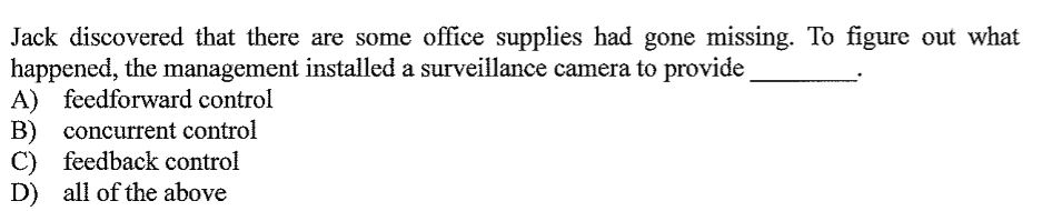 Jack discovered that there are some office supplies had gone missing. To figure out what
happened, the management installed a surveillance camera to provide
A) feedforward control
B) concurrent control
C) feedback control
D) all of the above
