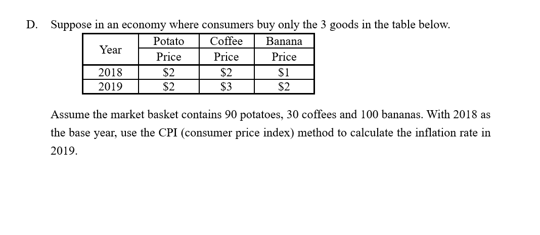 Suppose in an economy where consumers buy only the 3 goods in the table below.
D.
Coffee
Potato
Banana
Year
Price
Price
Price
$2
$2
$3
$1
2018
2019
$2
$2
Assume the market basket contains 90 potatoes, 30 coffees and 100 bananas. With 2018 as
the base year, use the CPI (consumer price index) method to calculate the inflation rate in
2019.
