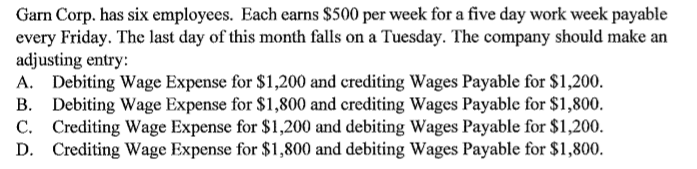 Garn Corp. has six employees. Each earns $500 per week for a five day work week payable
every Friday. The last day of this month falls on a Tuesday. The company should make an
adjusting entry:
A. Debiting Wage Expense for $1,200 and crediting Wages Payable for $1,200.
B. Debiting Wage Expense for $1,800 and crediting Wages Payable for $1,800.
C. Crediting Wage Expense for $1,200 and debiting Wages Payable for $1,200.
D. Crediting Wage Expense for $1,800 and debiting Wages Payable for $1,800.
