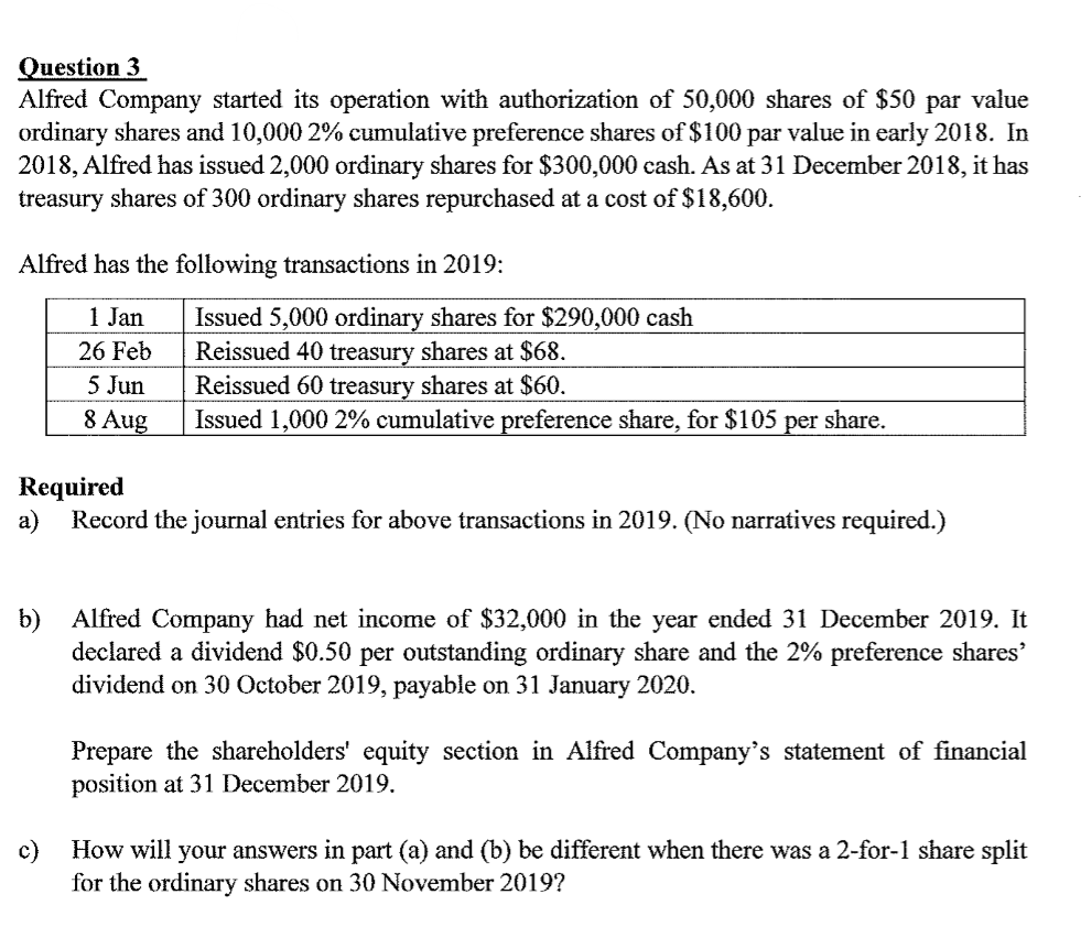 Question 3
Alfred Company started its operation with authorization of 50,000 shares of $50 par value
ordinary shares and 10,000 2% cumulative preference shares of $100 par value in early 2018. In
2018, Alfred has issued 2,000 ordinary shares for $300,000 cash. As at 31 December 2018, it has
treasury shares of 300 ordinary shares repurchased at a cost of $18,600.
Alfred has the following transactions in 2019:
1 Jan
Issued 5,000 ordinary shares for $290,000 cash
Reissued 40 treasury shares at $68.
Reissued 60 treasury shares at $60.
Issued 1,000 2% cumulative preference share, for $105
26 Feb
5 Jun
8 Aug
share.
per
Required
a)
Record the journal entries for above transactions in 2019. (No narratives required.)
Alfred Company had net income of $32,000 in the year ended 31 December 2019. It
b)
declared a dividend $0.50 per outstanding ordinary share and the 2% preference shares'
dividend on 30 October 2019, payable on 31 January 2020.
Prepare the shareholders' equity section in Alfred Company's statement of financial
position at 31 December 2019.
c)
How will your answers in part (a) and (b) be different when there was a 2-for-1 share split
for the ordinary shares on 30 November 2019?
