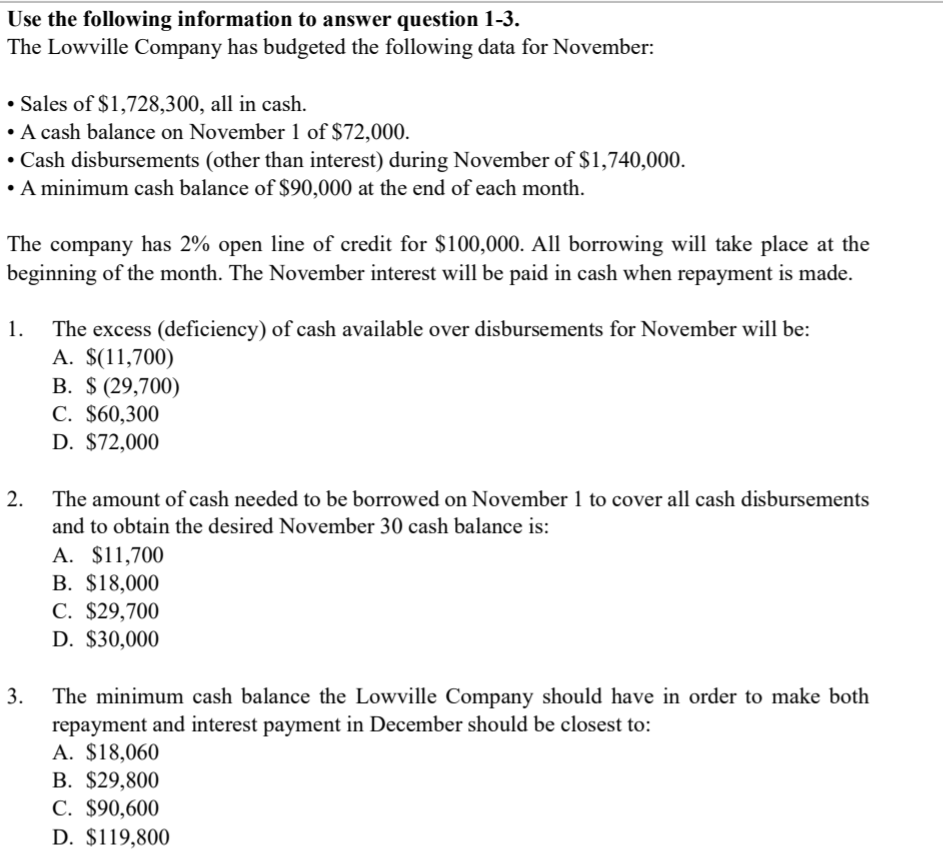 The Lowville Company has budgeted the following data for November:
• Sales of $1,728,300, all in cash.
• A cash balance on November 1 of $72,000.
• Cash disbursements (other than interest) during November of $1,740,000.
• A minimum cash balance of $90,000 at the end of each month.
The company has 2% open line of credit for $100,000. All borrowing will take place at the
beginning of the month. The November interest will be paid in cash when repayment is made.
The excess (deficiency) of cash available over disbursements for November will be:
A. $(11,700)
B. $ (29,700)
C. $60,300
D. $72,000
1.
2. The amount of cash needed to be borrowed on November 1 to cover all cash disbursements
and to obtain the desired November 30 cash balance is:
A. $11,700
B. $18,000
C. $29,700
D. $30,000
The minimum cash balance the Lowville Company should have in order to make both
repayment and interest payment in December should be closest to:
A. $18,060
B. $29,800
C. $90,600
D. $119,800
