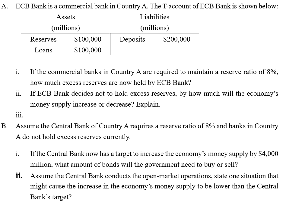 ECB Bank is a commercial bank in Country A. The T-account of ECB Bank is shown below:
A.
Liabilities
Assets
(millions)
(millions)
Deposits
$100,000
$200,000
Reserves
$100,000
Loans
i.
If the commercial banks in Country A are required to maintain a reserve ratio of 8%,
how much excess reserves are now held by ECB Bank?
i.
If ECB Bank decides not to hold excess reserves, by how much will the economy's
money supply increase or decrease? Explain.
iii.
Assume the Central Bank of Country A requires a reserve ratio of 8% and banks in Country
B.
A do not hold excess reserves currently.
If the Central Bank now has a target to increase the economy's money supply by $4,000
i.
million, what amount of bonds will the government need to buy or sell?
ii.
Assume the Central Bank conducts the open-market operations, state one situation that
might cause the increase in the economy's money supply to be lower than the Central
Bank's target?
