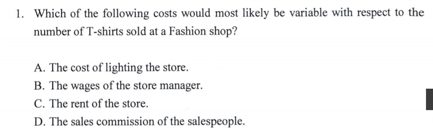 1. Which of the following costs would most likely be variable with respect to the
number of T-shirts sold at a Fashion shop?
A. The cost of lighting the store.
B. The wages of the store manager.
C. The rent of the store.
D. The sales commission of the salespeople.
