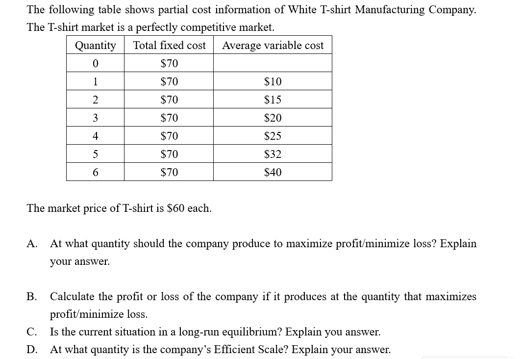 The following table shows partial cost information of White T-shirt Manufacturing Company.
The T-shirt market is a perfectly competitive market.
Quantity
Total fixed cost
Average variable cost
$70
$70
$10
1
$70
$15
$70
$20
3
$70
$25
4
$70
$32
$70
$40
The market price of T-shirt is $60 each.
At what quantity should the company produce to maximize profit/minimize loss? Explain
A.
your answer.
Calculate the profit or loss of the company if it produces at the quantity that maximizes
B.
profit/minimize loss.
Is the current situation in a long-run equilibrium? Explain you answer.
C.
At what quantity is the company's Efficient Scale? Explain your answer.
D.
