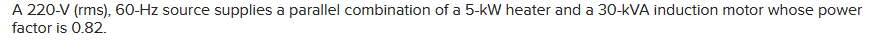 A 220-V (rms), 60-Hz source supplies a parallel combination of a 5-kW heater and a 30-kVA induction motor whose power
factor is 0.82.