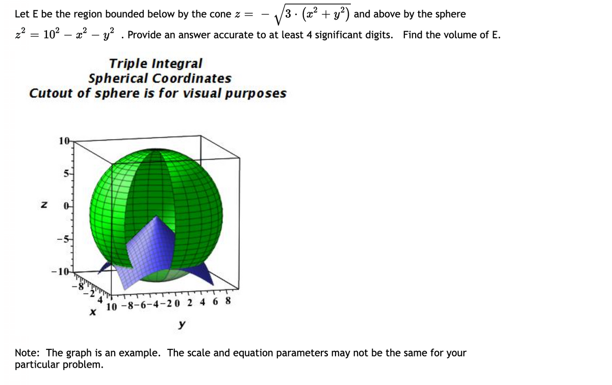 Let E be the region bounded below by the cone z =
z² = 10² – x² − y² . Provide an answer accurate to at least 4 significant digits.
Triple Integral
Spherical Coordinates
Cutout of sphere is for visual purposes
Z
10-
5-
-10
X
3 ⋅ (x² + y²) and above by the sphere
Find the volume of E.
10-8-6-4-20 2 4 6 8
y
Note: The graph is an example. The scale and equation parameters may not be the same for your
particular problem.