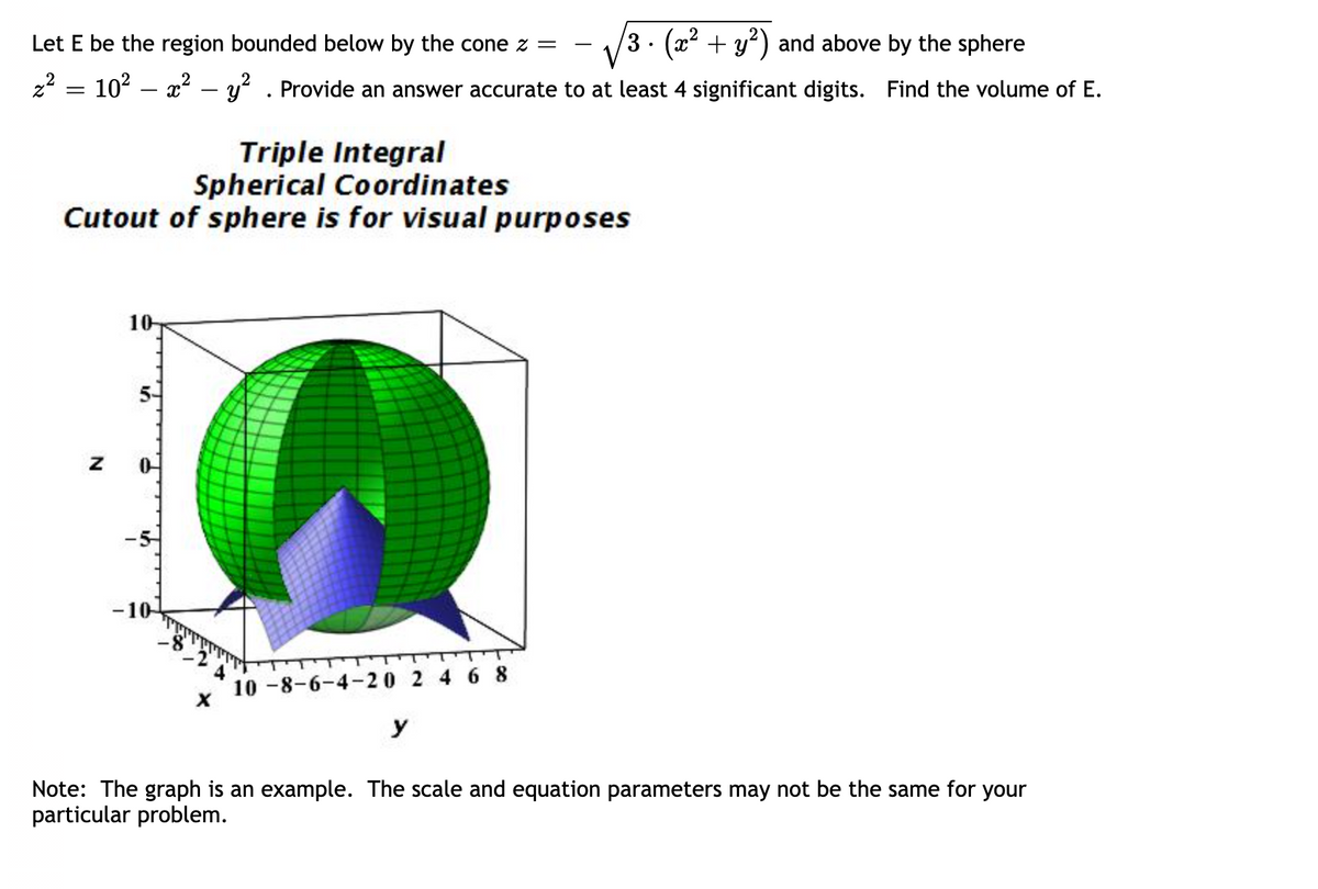 Let E be the region bounded below by the cone z =
3 · (x² + y²) and above by the sphere
2
z² = 10² – x² − y² . Provide an answer accurate to at least 4 significant digits. Find the volume of E.
Triple Integral
Spherical Coordinates
Cutout of sphere is for visual purposes
Z
10-
-10-
X
10-8-6-4-20 2 4 6 8
y
Note: The graph is an example. The scale and equation parameters may not be the same for your
particular problem.
