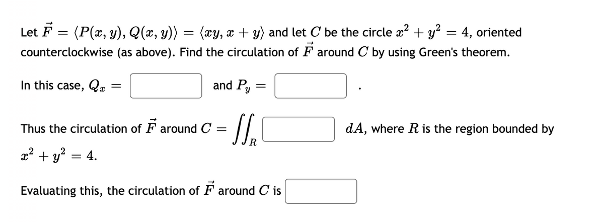 Let F
(P(x, y), Q(x, y))
(xy, x + y) and let C be the circle x² + y² = 4, oriented
counterclockwise (as above). Find the circulation of Faround C by using Green's theorem.
=
In this case, Q
=
=
= 4.
and Py
Thus the circulation of Faround C
=
=
N₂
x² + y²
Evaluating this, the circulation of F around C is
dA, where R is the region bounded by