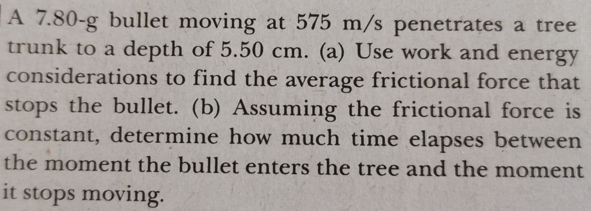 A 7.80-g bullet moving at 575 m/s penetrates a tree
trunk to a depth of 5.50 cm. (a) Use work and energy
considerations to find the average frictional force that
stops the bullet. (b) Assuming the frictional force is
constant, determine how much time elapses between
the moment the bullet enters the tree and the moment
it stops moving.

