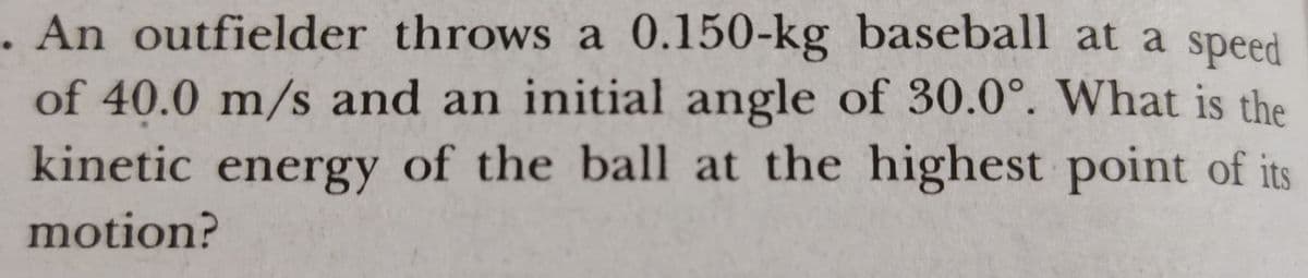 . An outfielder throws a 0.150-kg baseball at a speed
of 40.0 m/s and an initial angle of 30.0°. What is the
kinetic energy of the ball at the highest point of its
motion?
