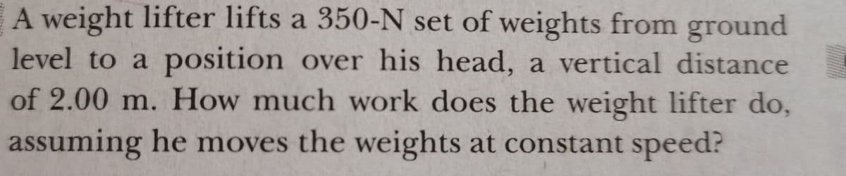 A weight lifter lifts a 350-N set of weights from ground
level to a position over his head, a vertical distance
of 2.00 m. How much work does the weight lifter do,
assuming he moves the weights at constant speed?

